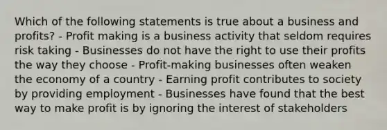 Which of the following statements is true about a business and profits? - Profit making is a business activity that seldom requires risk taking - Businesses do not have the right to use their profits the way they choose - Profit-making businesses often weaken the economy of a country - Earning profit contributes to society by providing employment - Businesses have found that the best way to make profit is by ignoring the interest of stakeholders