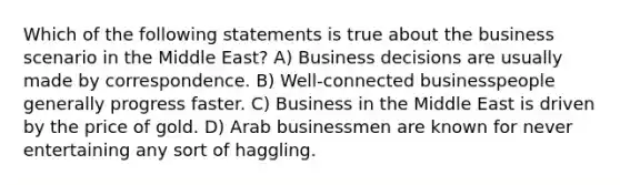 Which of the following statements is true about the business scenario in the Middle East? A) Business decisions are usually made by correspondence. B) Well-connected businesspeople generally progress faster. C) Business in the Middle East is driven by the price of gold. D) Arab businessmen are known for never entertaining any sort of haggling.