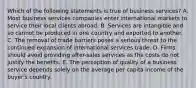 Which of the following statements is true of business services? A. Most business services companies enter international markets to service their local clients abroad. B. Services are intangible and so cannot be produced in one country and exported to another. C. The removal of trade barriers poses a serious threat to the continued expansion of international services trade. D. Firms should avoid providing after-sales services as the costs do not justify the benefits. E. The perception of quality of a business service depends solely on the average per capita income of the buyer's country.