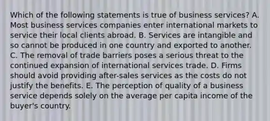 Which of the following statements is true of business services? A. Most business services companies enter international markets to service their local clients abroad. B. Services are intangible and so cannot be produced in one country and exported to another. C. The removal of trade barriers poses a serious threat to the continued expansion of international services trade. D. Firms should avoid providing after-sales services as the costs do not justify the benefits. E. The perception of quality of a business service depends solely on the average per capita income of the buyer's country.