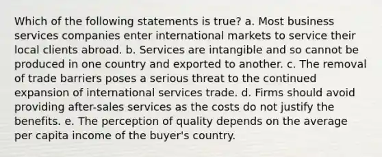 Which of the following statements is true? a. Most business services companies enter international markets to service their local clients abroad. b. Services are intangible and so cannot be produced in one country and exported to another. c. The removal of trade barriers poses a serious threat to the continued expansion of international services trade. d. Firms should avoid providing after-sales services as the costs do not justify the benefits. e. The perception of quality depends on the average per capita income of the buyer's country.