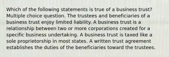 Which of the following statements is true of a business trust? Multiple choice question. The trustees and beneficiaries of a business trust enjoy limited liability. A business trust is a relationship between two or more corporations created for a specific business undertaking. A business trust is taxed like a sole proprietorship in most states. A written trust agreement establishes the duties of the beneficiaries toward the trustees.