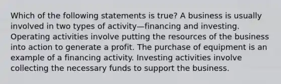 Which of the following statements is true? A business is usually involved in two types of activity—financing and investing. Operating activities involve putting the resources of the business into action to generate a profit. The purchase of equipment is an example of a financing activity. Investing activities involve collecting the necessary funds to support the business.