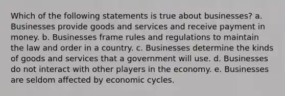 Which of the following statements is true about businesses? a. Businesses provide goods and services and receive payment in money. b. Businesses frame rules and regulations to maintain the law and order in a country. c. Businesses determine the kinds of goods and services that a government will use. d. Businesses do not interact with other players in the economy. e. Businesses are seldom affected by economic cycles.