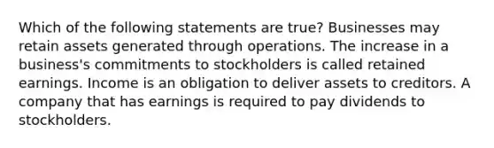 Which of the following statements are true? Businesses may retain assets generated through operations. The increase in a business's commitments to stockholders is called retained earnings. Income is an obligation to deliver assets to creditors. A company that has earnings is required to pay dividends to stockholders.