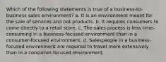 Which of the following statements is true of a business-to-business sales environment? a. It is an environment meant for the sale of services and not products. b. It requires consumers to come directly to a retail store. c. The sales process is less time-consuming in a business-focused environment than in a consumer-focused environment. d. Salespeople in a business-focused environment are required to travel more extensively than in a consumer-focused environment.