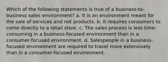 Which of the following statements is true of a business-to-business sales environment? a. It is an environment meant for the sale of services and not products. b. It requires consumers to come directly to a retail store. c. The sales process is less time-consuming in a business-focused environment than in a consumer-focused environment. d. Salespeople in a business-focused environment are required to travel more extensively than in a consumer-focused environment.