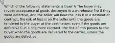 Which of the following statements is true? A The buyer may revoke acceptance of goods destroyed in a warehouse fire if they were defective, and the seller will bear the loss B In a destination contract, the risk of loss is on the seller until the goods are tendered to the buyer at the destination, even if the goods are defective C In a shipment contract, the risk of loss passes to the buyer when the goods are delivered to the carrier, unless the goods are defective