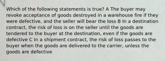 Which of the following statements is true? A The buyer may revoke acceptance of goods destroyed in a warehouse fire if they were defective, and the seller will bear the loss B In a destination contract, the risk of loss is on the seller until the goods are tendered to the buyer at the destination, even if the goods are defective C In a shipment contract, the risk of loss passes to the buyer when the goods are delivered to the carrier, unless the goods are defective