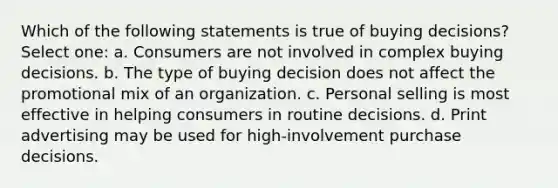 Which of the following statements is true of buying decisions? Select one: a. Consumers are not involved in complex buying decisions. b. The type of buying decision does not affect the promotional mix of an organization. c. Personal selling is most effective in helping consumers in routine decisions. d. Print advertising may be used for high-involvement purchase decisions.