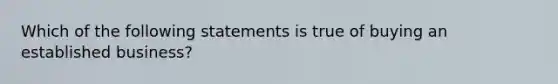 Which of the following statements is true of buying an established business?