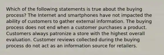 Which of the following statements is true about the buying process? The Internet and smartphones have not impacted the ability of customers to gather external information. The buying process does not end when a customer purchases a product. Customers always patronize a store with the highest overall evaluation. Customer reviews collected during the buying process do not act as an information source for retailers.