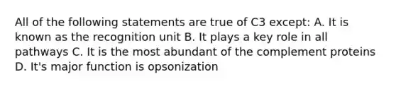 All of the following statements are true of C3 except: A. It is known as the recognition unit B. It plays a key role in all pathways C. It is the most abundant of the complement proteins D. It's major function is opsonization