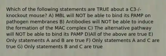 Which of the following statements are TRUE about a C3-/-knockout mouse? A) MBL will NOT be able to bind its PAMP on pathogen membranes B) Antibodies will NOT be able to induce the formation of the MAC complex C) The alternative pathway will NOT be able to bind its PAMP D)All of the above are true E) Only statements A and B are true F) Only statements A and C are true G) Only statements B and C are true