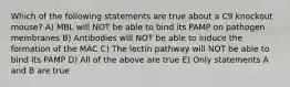 Which of the following statements are true about a C9 knockout mouse? A) MBL will NOT be able to bind its PAMP on pathogen membranes B) Antibodies will NOT be able to induce the formation of the MAC C) The lectin pathway will NOT be able to bind its PAMP D) All of the above are true E) Only statements A and B are true