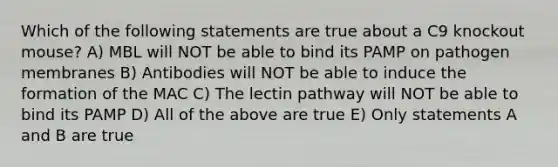 Which of the following statements are true about a C9 knockout mouse? A) MBL will NOT be able to bind its PAMP on pathogen membranes B) Antibodies will NOT be able to induce the formation of the MAC C) The lectin pathway will NOT be able to bind its PAMP D) All of the above are true E) Only statements A and B are true