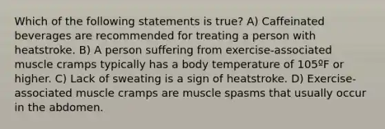 Which of the following statements is true? A) Caffeinated beverages are recommended for treating a person with heatstroke. B) A person suffering from exercise-associated muscle cramps typically has a body temperature of 105ºF or higher. C) Lack of sweating is a sign of heatstroke. D) Exercise-associated muscle cramps are muscle spasms that usually occur in the abdomen.