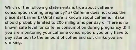 Which of the following statements is true about caffeine consumption during pregnancy? a) Caffeine does not cross the placental barrier b) Until more is known about caffeine, intake should probably limited to 200 milligrams per day c) There is no known safe level for caffeine consumption during pregnancy d) If you are monitoring your caffeine consumption, you only have to pay attention to the amount of coffee and soft drinks you are drinking.