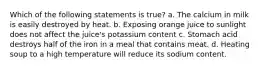 Which of the following statements is true? a. The calcium in milk is easily destroyed by heat. b. Exposing orange juice to sunlight does not affect the juice's potassium content c. Stomach acid destroys half of the iron in a meal that contains meat. d. Heating soup to a high temperature will reduce its sodium content.