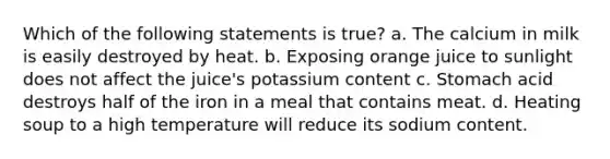 Which of the following statements is true? a. The calcium in milk is easily destroyed by heat. b. Exposing orange juice to sunlight does not affect the juice's potassium content c. Stomach acid destroys half of the iron in a meal that contains meat. d. Heating soup to a high temperature will reduce its sodium content.