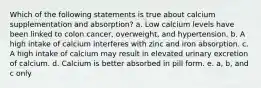 Which of the following statements is true about calcium supplementation and absorption? a. Low calcium levels have been linked to colon cancer, overweight, and hypertension. b. A high intake of calcium interferes with zinc and iron absorption. c. A high intake of calcium may result in elevated urinary excretion of calcium. d. Calcium is better absorbed in pill form. e. a, b, and c only