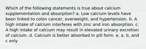 Which of the following statements is true about calcium supplementation and absorption? a. Low calcium levels have been linked to colon cancer, overweight, and hypertension. b. A high intake of calcium interferes with zinc and iron absorption. c. A high intake of calcium may result in elevated urinary excretion of calcium. d. Calcium is better absorbed in pill form. e. a, b, and c only