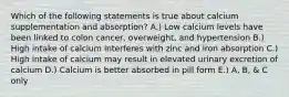 Which of the following statements is true about calcium supplementation and absorption? A.) Low calcium levels have been linked to colon cancer, overweight, and hypertension B.) High intake of calcium interferes with zinc and iron absorption C.) High intake of calcium may result in elevated urinary excretion of calcium D.) Calcium is better absorbed in pill form E.) A, B, & C only