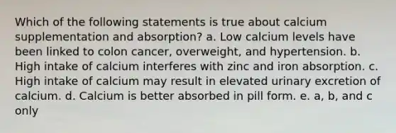 Which of the following statements is true about calcium supplementation and absorption? a. Low calcium levels have been linked to colon cancer, overweight, and hypertension. b. High intake of calcium interferes with zinc and iron absorption. c. High intake of calcium may result in elevated urinary excretion of calcium. d. Calcium is better absorbed in pill form. e. a, b, and c only