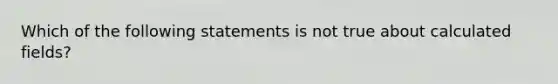 Which of the following statements is not true about calculated fields?