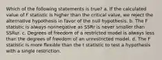 Which of the following statements is true? a. If the calculated value of F statistic is higher than the critical value, we reject the alternative hypothesis in favor of the null hypothesis. b. The F statistic is always nonnegative as SSRr is never smaller than SSRur. c. Degrees of freedom of a restricted model is always less than the degrees of freedom of an unrestricted model. d. The F statistic is more flexible than the t statistic to test a hypothesis with a single restriction.