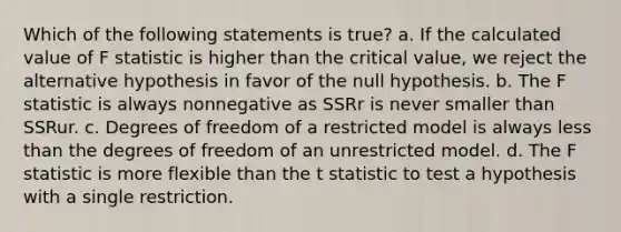 Which of the following statements is true? a. If the calculated value of F statistic is higher than the critical value, we reject the alternative hypothesis in favor of the null hypothesis. b. The F statistic is always nonnegative as SSRr is never smaller than SSRur. c. Degrees of freedom of a restricted model is always <a href='https://www.questionai.com/knowledge/k7BtlYpAMX-less-than' class='anchor-knowledge'>less than</a> the degrees of freedom of an unrestricted model. d. The F statistic is more flexible than the t statistic to test a hypothesis with a single restriction.