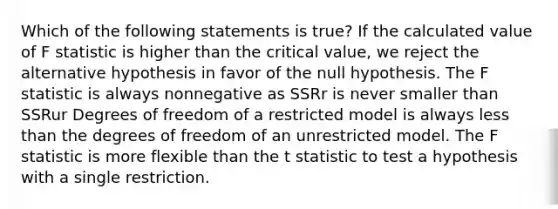 Which of the following statements is true? If the calculated value of F statistic is higher than the critical value, we reject the alternative hypothesis in favor of the null hypothesis. The F statistic is always nonnegative as SSRr is never smaller than SSRur Degrees of freedom of a restricted model is always less than the degrees of freedom of an unrestricted model. The F statistic is more flexible than the t statistic to test a hypothesis with a single restriction.