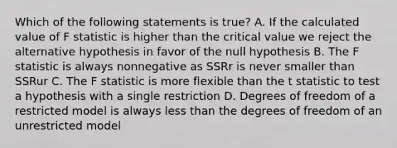 Which of the following statements is true? A. If the calculated value of F statistic is higher than the critical value we reject the alternative hypothesis in favor of the null hypothesis B. The F statistic is always nonnegative as SSRr is never smaller than SSRur C. The F statistic is more flexible than the t statistic to test a hypothesis with a single restriction D. Degrees of freedom of a restricted model is always less than the degrees of freedom of an unrestricted model