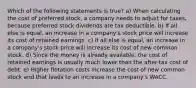 Which of the following statements is true? a) When calculating the cost of preferred stock, a company needs to adjust for taxes, because preferred stock dividends are tax deductible. b) If all else is equal, an increase in a company's stock price will increase its cost of retained earnings. c) If all else is equal, an increase in a company's stock price will increase its cost of new common stock. d) Since the money is already available, the cost of retained earnings is usually much lower than the after-tax cost of debt. e) Higher flotation costs increase the cost of new common stock and that leads to an increase in a company's WACC.