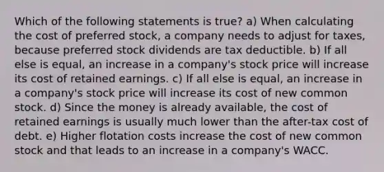 Which of the following statements is true? a) When calculating the cost of preferred stock, a company needs to adjust for taxes, because preferred stock dividends are tax deductible. b) If all else is equal, an increase in a company's stock price will increase its cost of retained earnings. c) If all else is equal, an increase in a company's stock price will increase its cost of new common stock. d) Since the money is already available, the cost of retained earnings is usually much lower than the after-tax cost of debt. e) Higher flotation costs increase the cost of new common stock and that leads to an increase in a company's WACC.