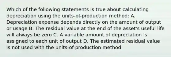 Which of the following statements is true about calculating depreciation using the​ units-of-production method: A. Depreciation expense depends directly on the amount of output or usage B. The residual value at the end of the​ asset's useful life will always be zero C. A variable amount of depreciation is assigned to each unit of output D. The estimated residual value is not used with the​ units-of-production method