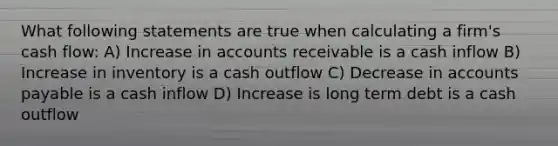 What following statements are true when calculating a firm's cash flow: A) Increase in accounts receivable is a cash inflow B) Increase in inventory is a cash outflow C) Decrease in accounts payable is a cash inflow D) Increase is long term debt is a cash outflow