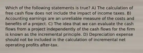 Which of the following statements is true? A) The calculation of free cash flow does not include the impact of income taxes. B) Accounting earnings are an unreliable measure of the costs and benefits of a project. C) The idea that we can evaluate the cash flows from a project independently of the cash flows for the firm is known as the incremental principle. D) Depreciation expense should not be included in the calculation of incremental net operating profits after-tax.