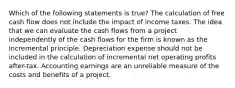 Which of the following statements is true? The calculation of free cash flow does not include the impact of income taxes. The idea that we can evaluate the cash flows from a project independently of the cash flows for the firm is known as the incremental principle. Depreciation expense should not be included in the calculation of incremental net operating profits after-tax. Accounting earnings are an unreliable measure of the costs and benefits of a project.