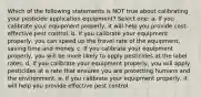 Which of the following statements is NOT true about calibrating your pesticide application equipment? Select one: a. If you calibrate your equipment properly, it will help you provide cost-effective pest control. b. If you calibrate your equipment properly, you can speed up the travel rate of the equipment, saving time and money. c. If you calibrate your equipment properly, you will be more likely to apply pesticides at the label rates. d. If you calibrate your equipment properly, you will apply pesticides at a rate that ensures you are protecting humans and the environment. e. If you calibrate your equipment properly, it will help you provide effective pest control.