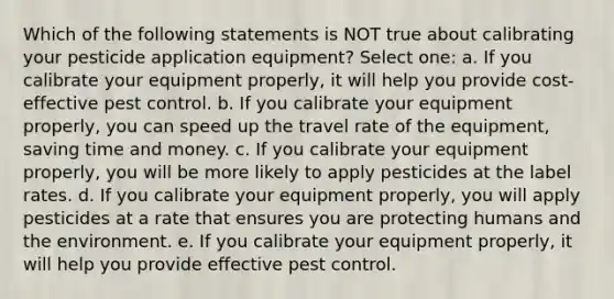 Which of the following statements is NOT true about calibrating your pesticide application equipment? Select one: a. If you calibrate your equipment properly, it will help you provide cost-effective pest control. b. If you calibrate your equipment properly, you can speed up the travel rate of the equipment, saving time and money. c. If you calibrate your equipment properly, you will be more likely to apply pesticides at the label rates. d. If you calibrate your equipment properly, you will apply pesticides at a rate that ensures you are protecting humans and the environment. e. If you calibrate your equipment properly, it will help you provide effective pest control.