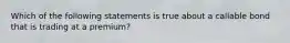 Which of the following statements is true about a callable bond that is trading at a premium?