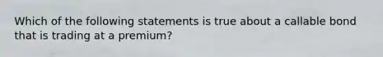 Which of the following statements is true about a callable bond that is trading at a premium?