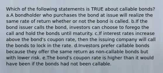 Which of the following statements is TRUE about callable bonds? a.A bondholder who purchases the bond at issue will realize the same rate of return whether or not the bond is called. b.If the bond issuer calls the bond, investors can choose to forego the call and hold the bonds until maturity. c.If interest rates increase above the bond's coupon rate, then the issuing company will call the bonds to lock in the rate. d.Investors prefer callable bonds because they offer the same return as non-callable bonds but with lower risk. e.The bond's coupon rate is higher than it would have been if the bonds had not been callable.