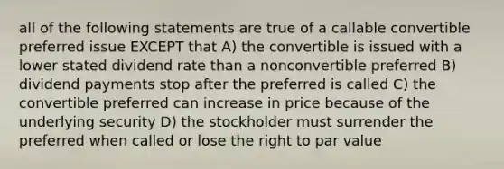 all of the following statements are true of a callable convertible preferred issue EXCEPT that A) the convertible is issued with a lower stated dividend rate than a nonconvertible preferred B) dividend payments stop after the preferred is called C) the convertible preferred can increase in price because of the underlying security D) the stockholder must surrender the preferred when called or lose the right to par value