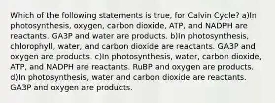 Which of the following statements is true, for Calvin Cycle? a)In photosynthesis, oxygen, carbon dioxide, ATP, and NADPH are reactants. GA3P and water are products. b)In photosynthesis, chlorophyll, water, and carbon dioxide are reactants. GA3P and oxygen are products. c)In photosynthesis, water, carbon dioxide, ATP, and NADPH are reactants. RuBP and oxygen are products. d)In photosynthesis, water and carbon dioxide are reactants. GA3P and oxygen are products.