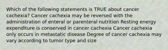 Which of the following statements is TRUE about cancer cachexia? Cancer cachexia may be reversed with the administration of enteral or parenteral nutrition Resting energy expenditure is conserved in cancer cachexia Cancer cachexia only occurs in metastatic disease Degree of cancer cachexia may vary according to tumor type and size