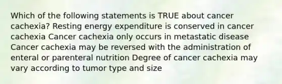 Which of the following statements is TRUE about cancer cachexia? Resting energy expenditure is conserved in cancer cachexia Cancer cachexia only occurs in metastatic disease Cancer cachexia may be reversed with the administration of enteral or parenteral nutrition Degree of cancer cachexia may vary according to tumor type and size