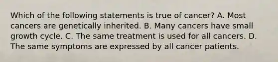 Which of the following statements is true of cancer? A. Most cancers are genetically inherited. B. Many cancers have small growth cycle. C. The same treatment is used for all cancers. D. The same symptoms are expressed by all cancer patients.