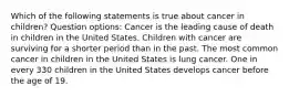 Which of the following statements is true about cancer in children? Question options: Cancer is the leading cause of death in children in the United States. Children with cancer are surviving for a shorter period than in the past. The most common cancer in children in the United States is lung cancer. One in every 330 children in the United States develops cancer before the age of 19.